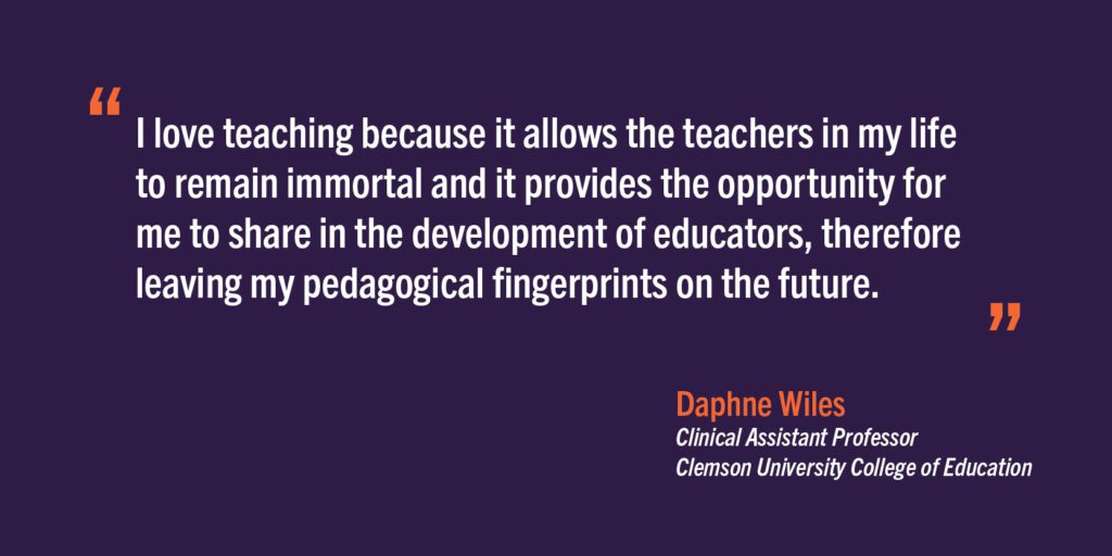 "I love teaching because it allows the teachers in my life to remain immortal and it provides the opportunity for me to share in the development of educators, therefore leaving my pedagogical fingerprints on the future." - Daphne Wiles, Clinical Assistant Professor, Clemson University College of Education