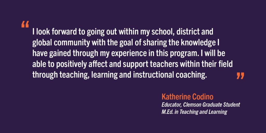 “I look forward to going out within my school, district and global community with the goal of sharing the knowledge I have gained through my experience in this program. I will be able to positively affect and support teachers within their field through teaching, learning and instructional coaching.”
Katherine Codino
Educator, Clemson Graduate Student
M.Ed. in Teaching and Learning
