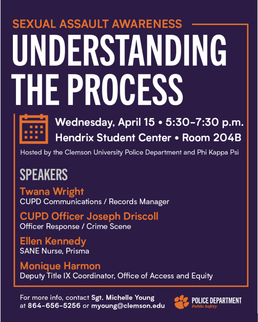 A purple and orange flyer promotes “Understanding the Process,” a Sexual Assault Awareness event hosted by Clemson University Police Department and Phi Kappa Psi. The event takes place Wednesday, April 15 from 5:30-7:30 p.m. in the Hendrix Student Center, Room 204B. Listed speakers include Twana Wright, CUPD Communications/Records Manager; Officer Joseph Driscoll; Ellen Kennedy, sexual assault nurse examiner with Prisma; and Monique Harmon, deputy Title IX coordinator in the Office of Access and Equity. Contact information for Sgt. Michelle Young and the Clemson Police Department logo are included.